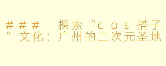 ### 探索“cos搭子”文化：广州的二次元圣地