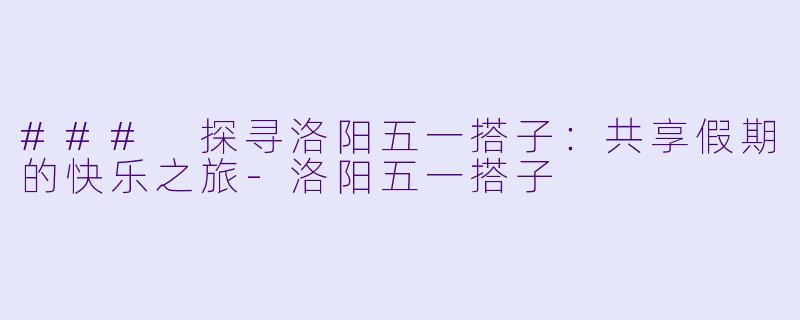 ### 探寻洛阳五一搭子:共享假期的快乐之旅