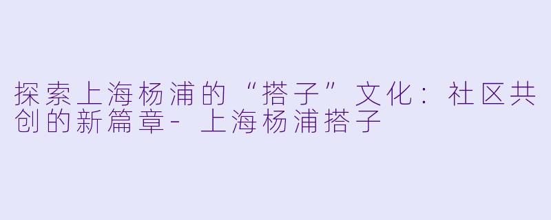 探索上海杨浦的“搭子”文化：社区共创的新篇章-上海杨浦搭子