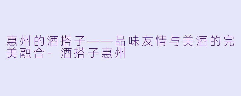 惠州的酒搭子——品味友情与美酒的完美融合-酒搭子惠州