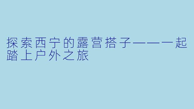 探索西宁的露营搭子——一起踏上户外之旅