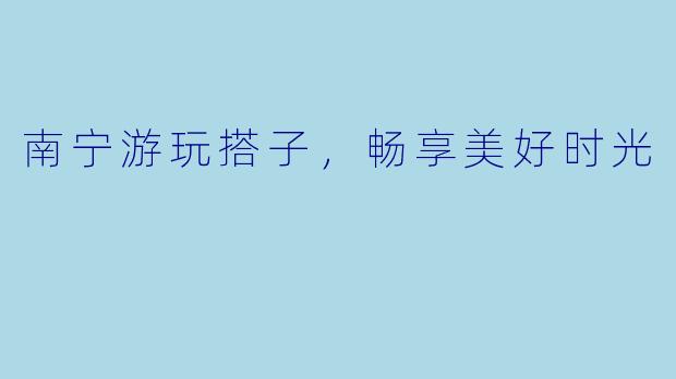 南宁游玩搭子，畅享美好时光