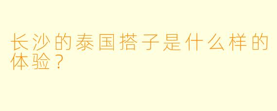 长沙的泰国搭子是什么样的体验？
