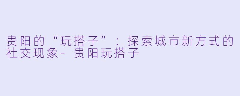 贵阳的“玩搭子”：探索城市新方式的社交现象-贵阳玩搭子