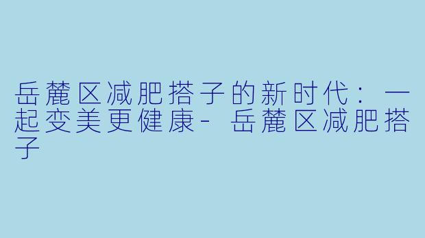 岳麓区减肥搭子的新时代:一起变美更健康