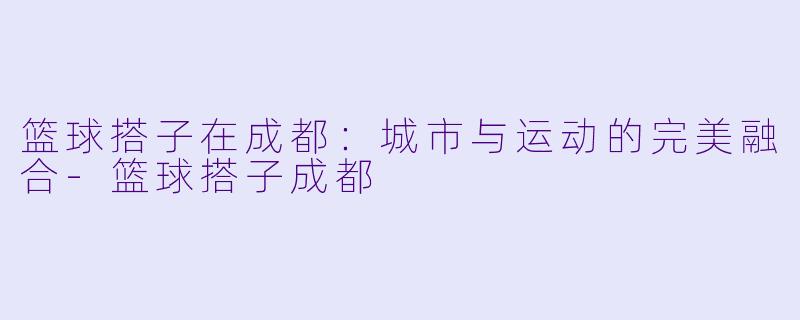 篮球搭子在成都：城市与运动的完美融合-篮球搭子成都
