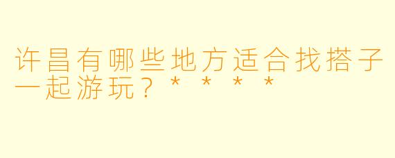 许昌有哪些地方适合找搭子一起游玩？****