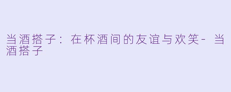 当酒搭子：在杯酒间的友谊与欢笑-当酒搭子