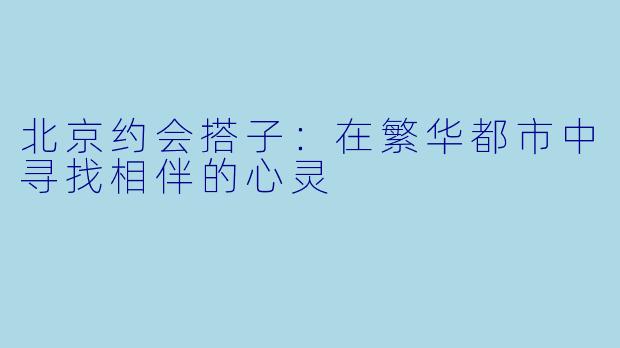 北京约会搭子:在繁华都市中寻找相伴的心灵