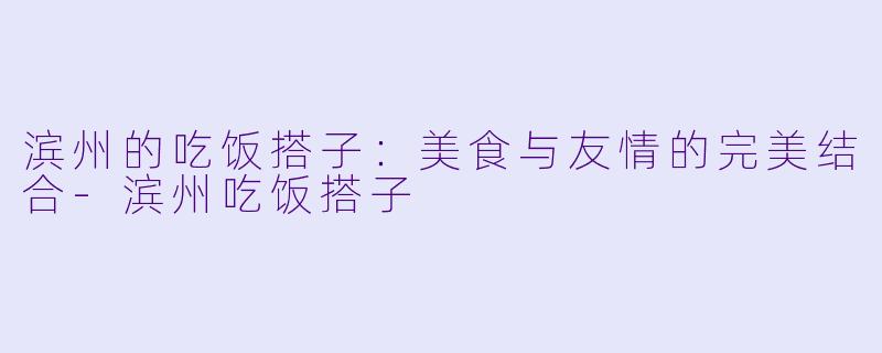 滨州的吃饭搭子：美食与友情的完美结合-滨州吃饭搭子