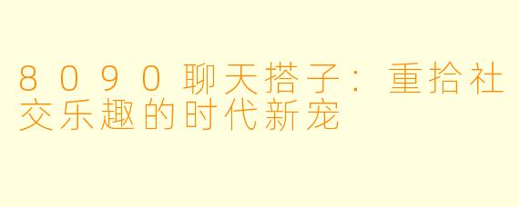 8090聊天搭子：重拾社交乐趣的时代新宠