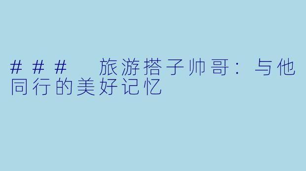 ### 旅游搭子帅哥:与他同行的美好记忆