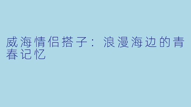 威海情侣搭子:浪漫海边的青春记忆