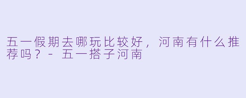 五一假期去哪玩比较好，河南有什么推荐吗？