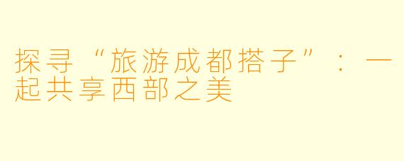 探寻“旅游成都搭子”：一起共享西部之美
