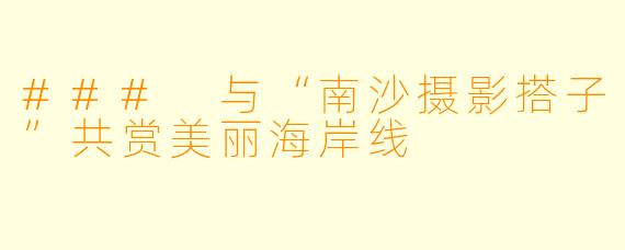 ### 与“南沙摄影搭子”共赏美丽海岸线