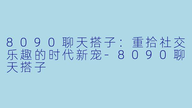 8090聊天搭子：重拾社交乐趣的时代新宠-8090聊天搭子