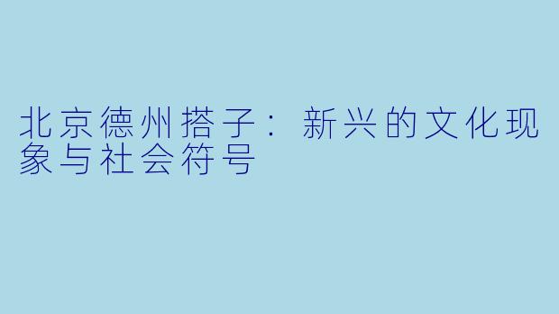 北京德州搭子：新兴的文化现象与社会符号