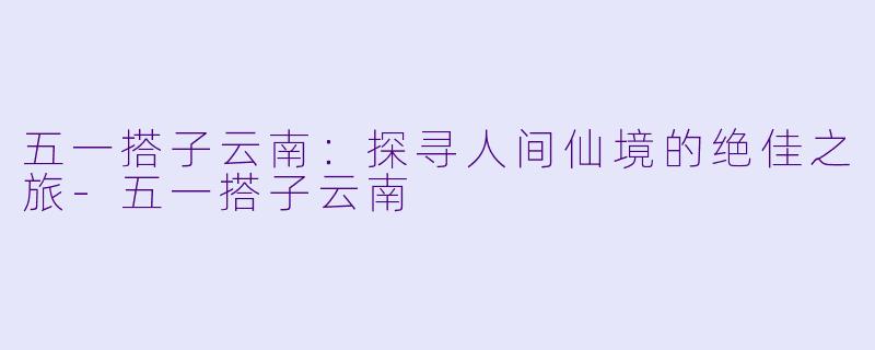五一搭子云南：探寻人间仙境的绝佳之旅-五一搭子云南