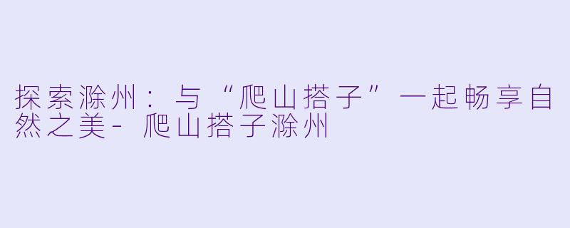 探索滁州：与“爬山搭子”一起畅享自然之美-爬山搭子滁州