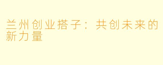 兰州创业搭子：共创未来的新力量
