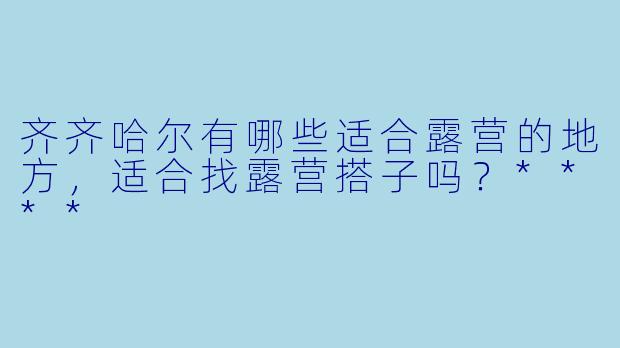 齐齐哈尔有哪些适合露营的地方,适合找露营搭子吗?****