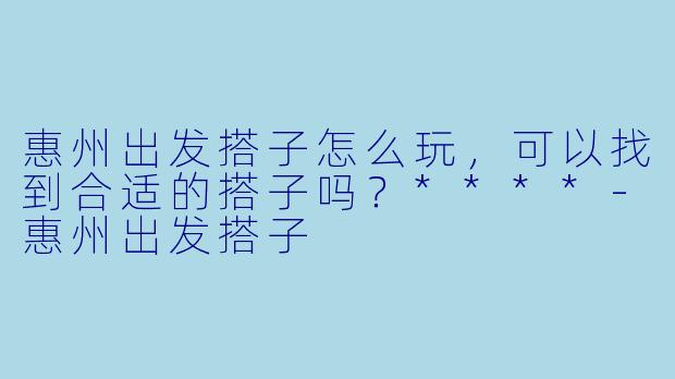 惠州出发搭子怎么玩,可以找到合适的搭子吗?****