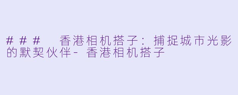 ### 香港相机搭子：捕捉城市光影的默契伙伴-香港相机搭子
