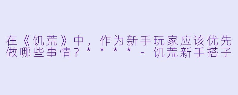 在《饥荒》中,作为新手玩家应该优先做哪些事情?****