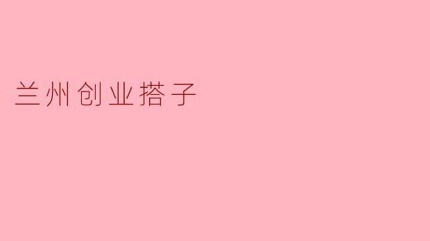兰州创业搭子:共创未来的新力量