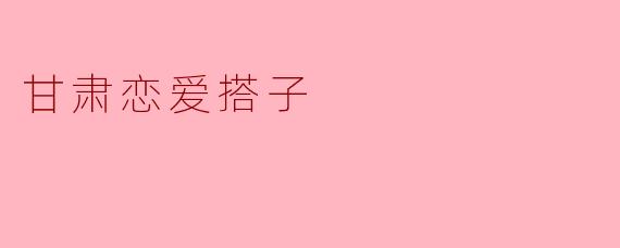 在甘肃，如何找到合适的恋爱搭子？****