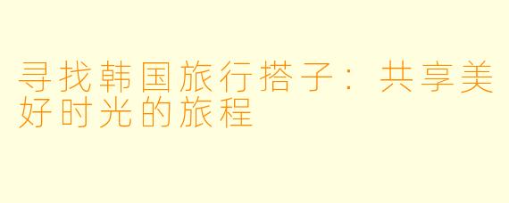 寻找韩国旅行搭子：共享美好时光的旅程