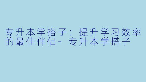 专升本学搭子：提升学习效率的最佳伴侣-专升本学搭子