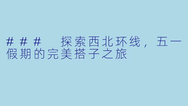 ### 探索西北环线，五一假期的完美搭子之旅