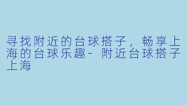 寻找附近的台球搭子，畅享上海的台球乐趣-附近台球搭子上海