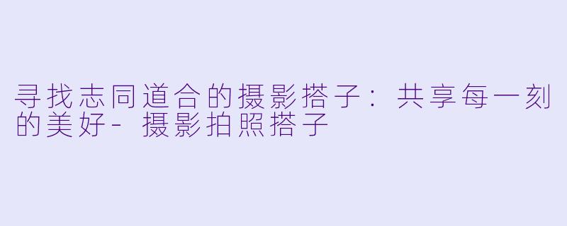 寻找志同道合的摄影搭子:共享每一刻的美好