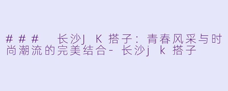 ### 长沙JK搭子：青春风采与时尚潮流的完美结合-长沙jk搭子