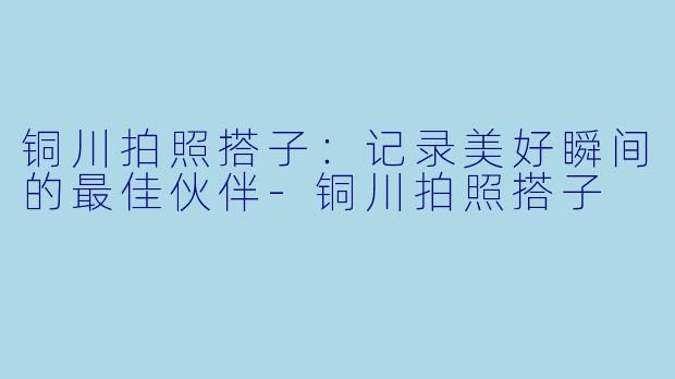 铜川拍照搭子：记录美好瞬间的最佳伙伴-铜川拍照搭子