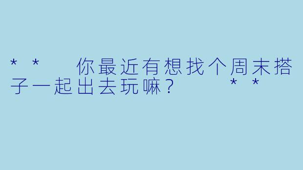 ** 你最近有想找个周末搭子一起出去玩嘛？  **