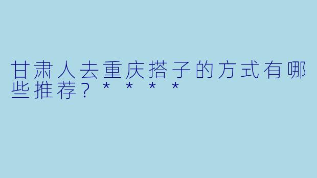 甘肃人去重庆搭子的方式有哪些推荐?****