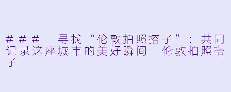 ### 寻找“伦敦拍照搭子”:共同记录这座城市的美好瞬间