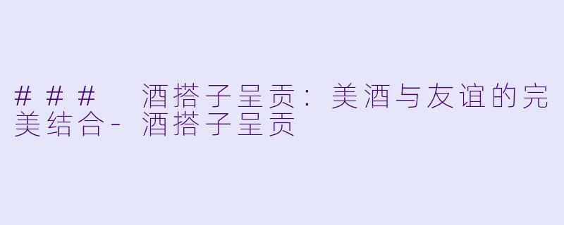 ### 酒搭子呈贡：美酒与友谊的完美结合-酒搭子呈贡