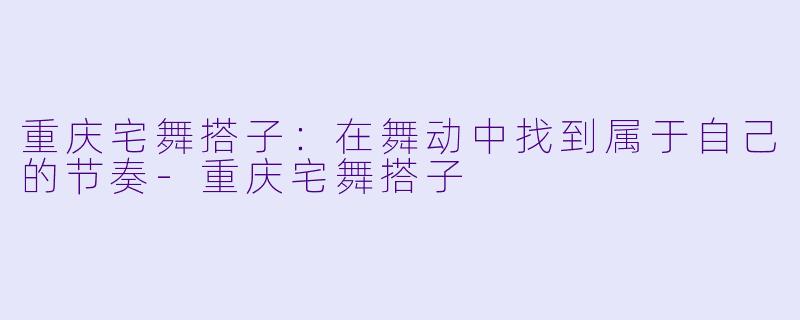 重庆宅舞搭子:在舞动中找到属于自己的节奏