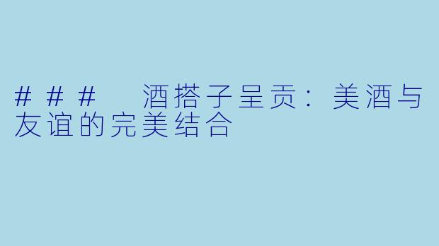 ### 酒搭子呈贡:美酒与友谊的完美结合