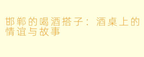 邯郸的喝酒搭子：酒桌上的情谊与故事