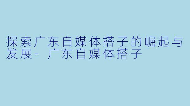 探索广东自媒体搭子的崛起与发展-广东自媒体搭子