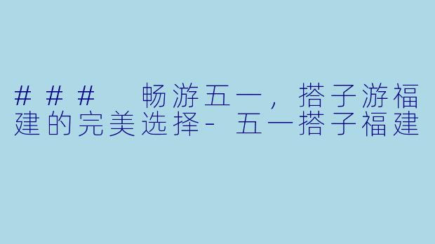 ### 畅游五一,搭子游福建的完美选择