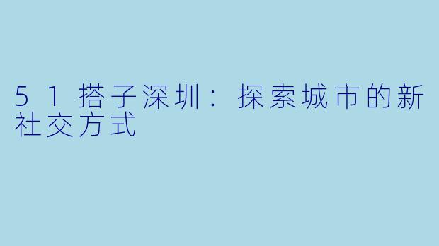 51搭子深圳：探索城市的新社交方式