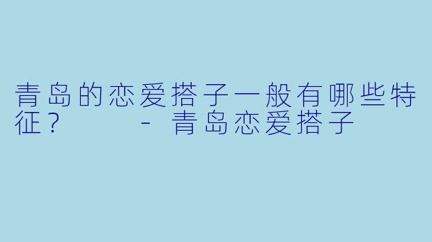 青岛的恋爱搭子一般有哪些特征？  