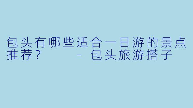 包头有哪些适合一日游的景点推荐？  
